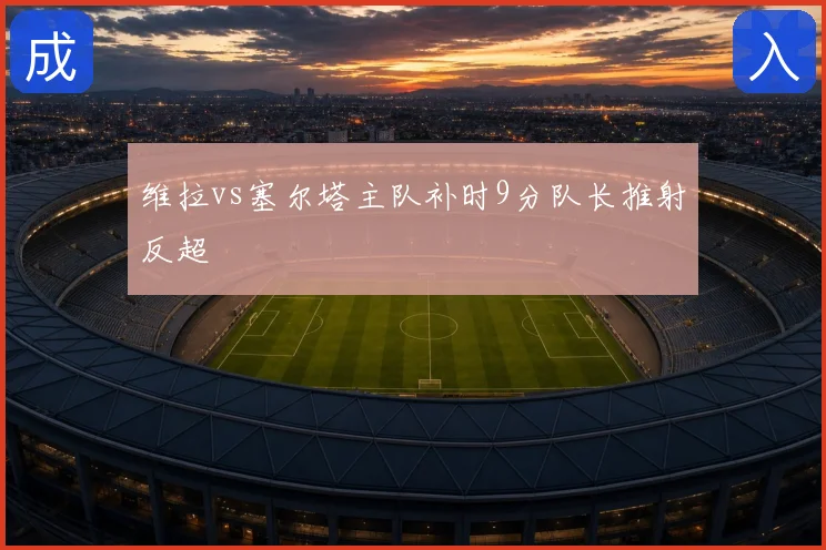 维拉vs塞尔塔主队补时9分队长推射反超